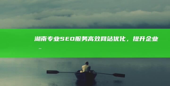 湖南专业SEO服务：高效网站优化，提升企业在线影响力！